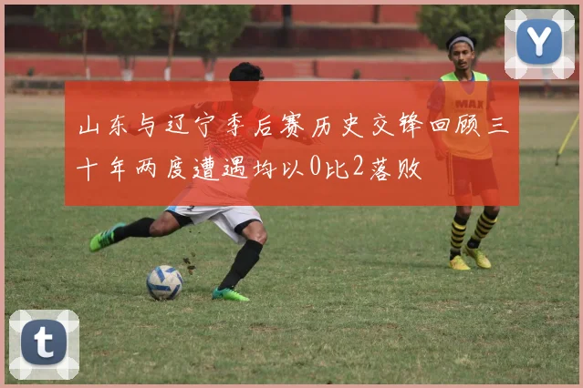 山东与辽宁季后赛历史交锋回顾三十年两度遭遇均以0比2落败