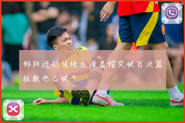 邹阳连创佳绩生涯盖帽突破百次篮板数也已破千
