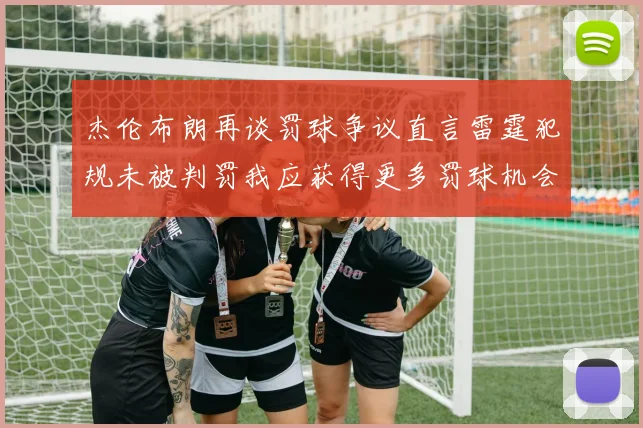 杰伦布朗再谈罚球争议直言雷霆犯规未被判罚我应获得更多罚球机会