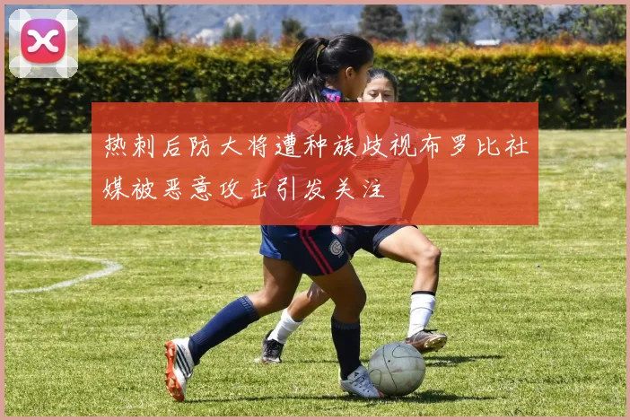 热刺后防大将遭种族歧视布罗比社媒被恶意攻击引发关注