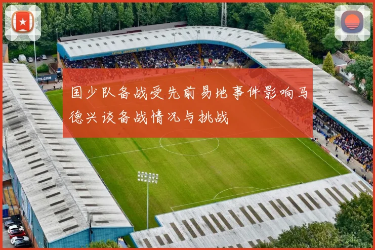 国少队备战受先前易地事件影响马德兴谈备战情况与挑战