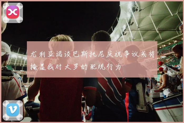 尤利亚诺谈巴斯托尼庆祝争议或将掩盖我对大罗的犯规行为
