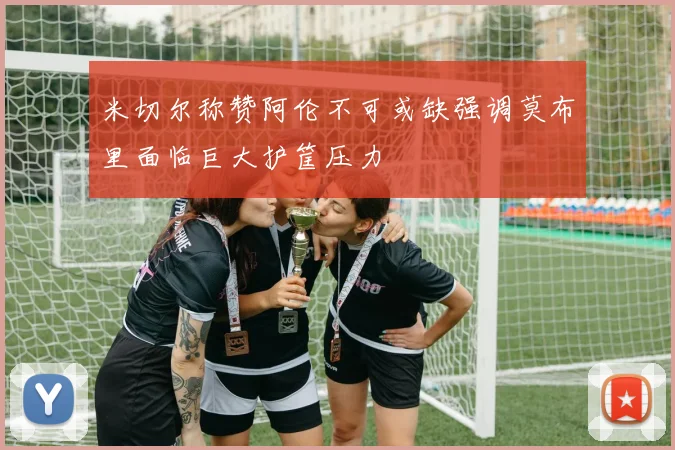 米切尔称赞阿伦不可或缺强调莫布里面临巨大护筐压力
