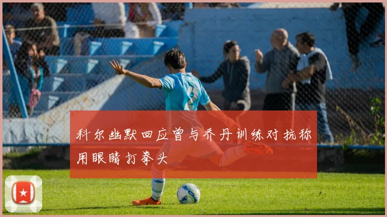 科尔幽默回应曾与乔丹训练对抗称用眼睛打拳头