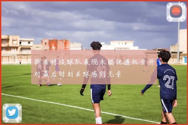 斯洛特谈球队表现未能把握机会并对最后时刻丢球感到无奈