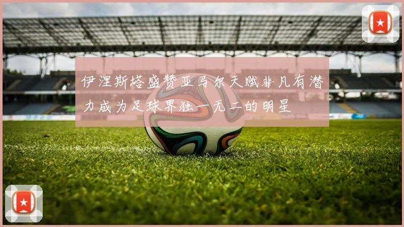 伊涅斯塔盛赞亚马尔天赋非凡有潜力成为足球界独一无二的明星