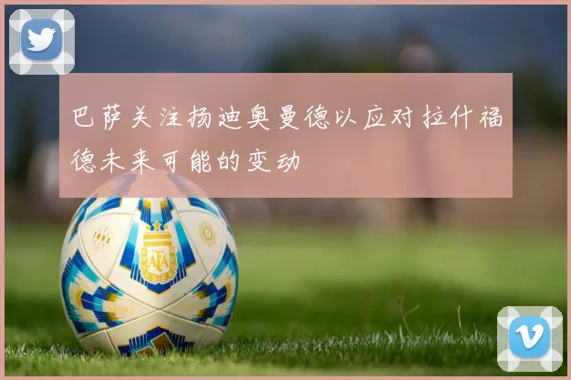 巴萨关注扬迪奥曼德以应对拉什福德未来可能的变动