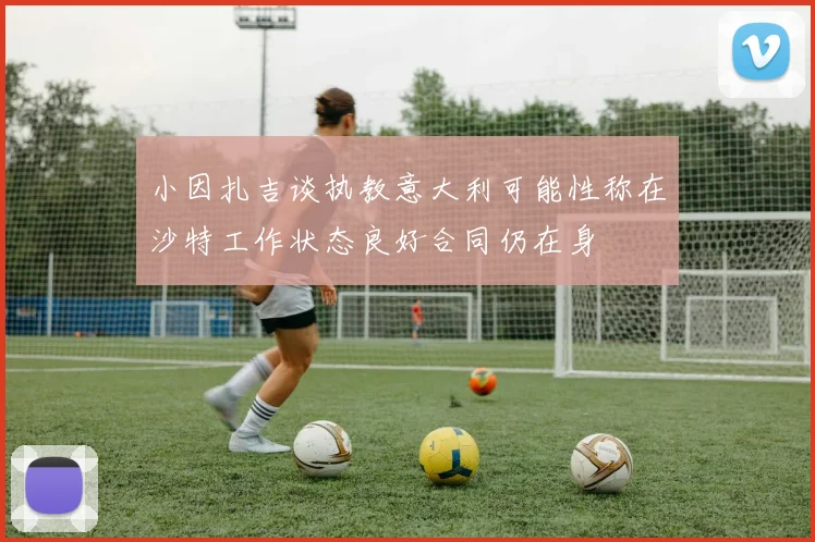 小因扎吉谈执教意大利可能性称在沙特工作状态良好合同仍在身