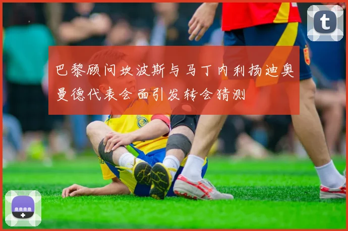 巴黎顾问坎波斯与马丁内利扬迪奥曼德代表会面引发转会猜测
