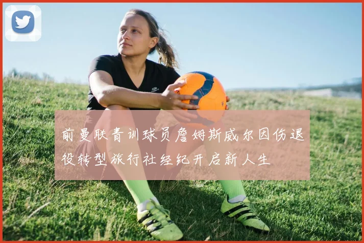 前曼联青训球员詹姆斯威尔因伤退役转型旅行社经纪开启新人生
