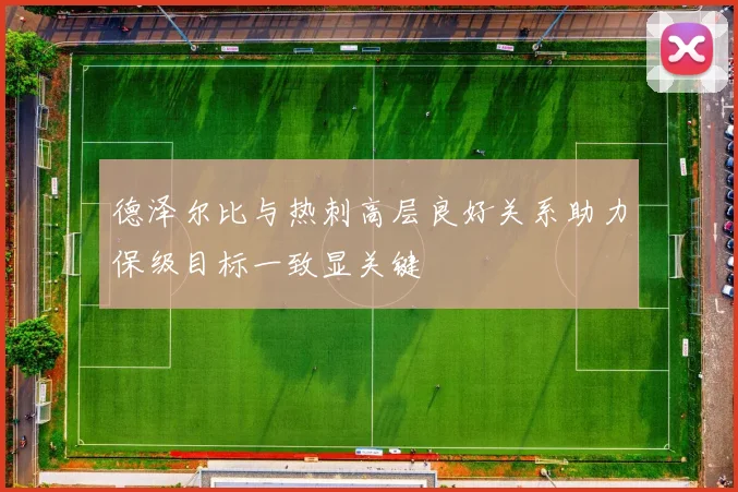 德泽尔比与热刺高层良好关系助力保级目标一致显关键
