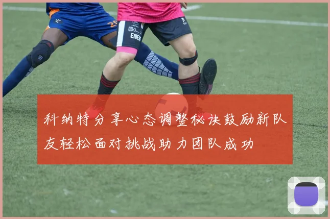 科纳特分享心态调整秘诀鼓励新队友轻松面对挑战助力团队成功
