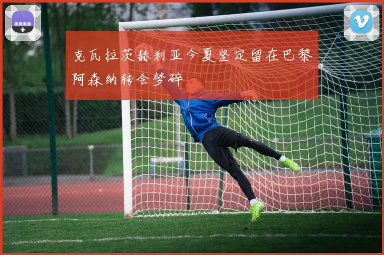 克瓦拉茨赫利亚今夏坚定留在巴黎阿森纳转会梦碎