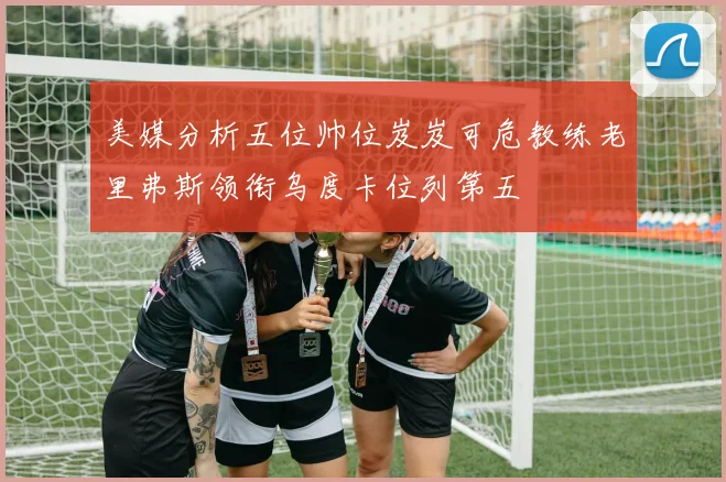 美媒分析五位帅位岌岌可危教练老里弗斯领衔乌度卡位列第五