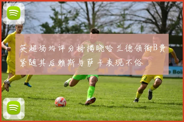 英超场均评分榜揭晓哈兰德领衔B费紧随其后赖斯与萨卡表现不俗